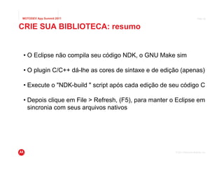 MOTODEV App Summit 2011                                                     Page 29



CRIE SUA BIBLIOTECA: resumo


 • O Eclipse não compila seu código NDK, o GNU Make sim

 • O plugin C/C++ dá-lhe as cores de sintaxe e de edição (apenas)

 • Execute o "NDK-build " script após cada edição de seu código C

 • Depois clique em File > Refresh, (F5), para manter o Eclipse em
   sincronia com seus arquivos nativos




                                                       © 2011 Motorola Mobility, Inc.
 