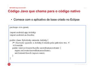 MOTODEV App Summit 2011                                                          Page 31



Código Java que chama para o código nativo

  • Comece com o aplicativo de base criado no Eclipse

package com.greet;

impor andro
     t     id.app.Actvt ;
                    iiy
impor andro
     t     id.os.Bund ;
                     le

pub ic cl
   l     ass MyAct i y ex
                  ivt tends Ac ivt {
                                t iy
  / * Chamado quando a Actvt é cr
   *                        iiy    iada pe p i ra vez. *
                                          la rmei       /
   @ Over ide
          r
  pub i vo onCreate
      lc id           (Bund savedIns
                            le        tanceSta e) {
                                              t
     super .onCreate(savedInstanceSta ;
                                     te)
     setContentV iew(R.layout in)
                             .ma ;
  }
}

                                                            © 2011 Motorola Mobility, Inc.
 