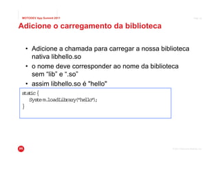 MOTODEV App Summit 2011                                               Page 32



Adicione o carregamento da biblioteca

  • Adicione a chamada para carregar a nossa biblioteca
    nativa libhello.so
  • o nome deve corresponder ao nome da biblioteca
    sem “lib” e “.so”
  • assim libhello.so é "hello"
s t c{
 ta i
   Sys em.
      t loadLibrary "he l " ;
                   ( lo)
}




                                                 © 2011 Motorola Mobility, Inc.
 