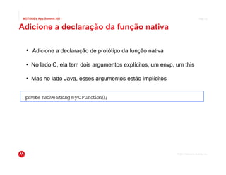 MOTODEV App Summit 2011                                                          Page 33



Adicione a declaração da função nativa

  • Adicione a declaração de protótipo da função nativa

  • No lado C, ela tem dois argumentos explícitos, um envp, um this

  • Mas no lado Java, esses argumentos estão implícitos


 p i te na i Str myCFunct )
  r va    t ve ing       ion( ;




                                                            © 2011 Motorola Mobility, Inc.
 