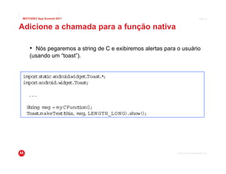 MOTODEV App Summit 2011                                                          Page 34



Adicione a chamada para a função nativa

    • Nós pegaremos a string de C e exibiremos alertas para o usuário
    (usando um “toast”).


impor s t c andro .
     t ta i       id widget Toast *
                           .     .;
impor andro
     t      id.widget.Toas ;
                          t

   ...

  Sr
   t ing msg = myCFunct )
                       ion( ;
  Toas .
       t makeText th msg, LEN GTH_LO N G).show()
                 ( is,                          ;




                                                            © 2011 Motorola Mobility, Inc.
 