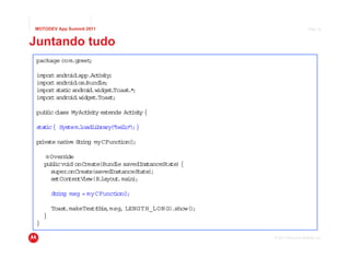 MOTODEV App Summit 2011                                                        Page 35



Juntando tudo
 package com.greet
                 ;

 impor andro .app.Ac ivt ;
      t     id      t iy
 impor andro .os Bund ;
      t     id .     le
 impor s i andro d.w
      t tatc     i idget Toast *
                          .   .;
 impor andro .w
      t     id idget.Toas ;
                         t

 pub ic c
    l lass MyAct v ty ex
                ii      tends Ac ivt {
                                t iy

 s t c { Sys
  ta i      tem.loadLibrary " l " ;}
                           ( he lo )

 pr te natve S r
   iva   i    t ing myCFunct )
                            ion( ;

     @ Override
     pub i vo onCreate(Bund savedIns
        l c id               le        tanceSta {
                                               te)
       super.onCreate(savedInstanceState);
       setConten iew(R.
                tV      layout in)
                              .ma ;

         Sr
          t ing msg = myCFunct )
                             ion( ;

         Toas .makeText th ,msg, LENGT H_LON G).show()
             t         ( is                           ;
     }
 }

                                                          © 2011 Motorola Mobility, Inc.
 