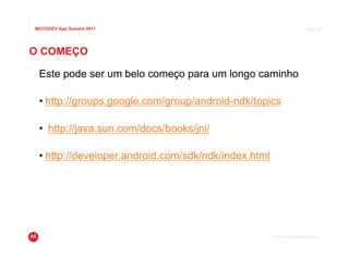 MOTODEV App Summit 2011                                                   Page 38




O COMEÇO

 Este pode ser um belo começo para um longo caminho

 • http://groups.google.com/group/android-ndk/topics

 • http://java.sun.com/docs/books/jni/

 • http://developer.android.com/sdk/ndk/index.html




                                                     © 2011 Motorola Mobility, Inc.
 