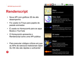 MOTODEV App Summit 2011                                                                Page
                                                                                       Página39




Renderscript
• Nova API com gráficos 3D de alto
  desempenho
• Foi usada no Froyo para papéis de
  parede animados
• É usada no Honeycomb para as apps
  Books e YouTube
• O Honeycomb apresenta o
  Renderscript como uma API pública


• Para executar códigos críticos em que
  as APIs de estrutura tradicionais Open
  GL ES não são rápidas o suficiente!
                                           © 2010 Motorola Mobility, Inc. Motorola Mobility, Inc.
                                                                   © 2011 Versão 1.0
 