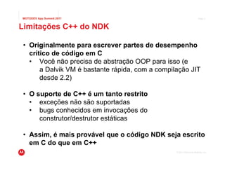 MOTODEV App Summit 2011                                                Page 4



Limitações C++ do NDK

 • Originalmente para escrever partes de desempenho
   crítico de código em C
   • Você não precisa de abstração OOP para isso (e
       a Dalvik VM é bastante rápida, com a compilação JIT
       desde 2.2)

 • O suporte de C++ é um tanto restrito
   • exceções não são suportadas
   • bugs conhecidos em invocações do
      construtor/destrutor estáticas

 • Assim, é mais provável que o código NDK seja escrito
   em C do que em C++
                                                  © 2011 Motorola Mobility, Inc.
 
