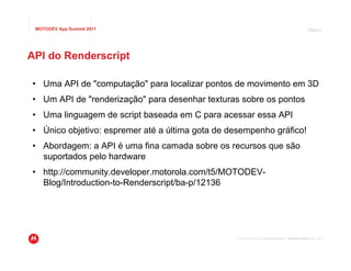 MOTODEV App Summit 2011                                                                     Page
                                                                                             Página42




API do Renderscript

• Uma API de "computação" para localizar pontos de movimento em 3D
• Um API de "renderização" para desenhar texturas sobre os pontos
• Uma linguagem de script baseada em C para acessar essa API
• Único objetivo: espremer até a última gota de desempenho gráfico!
• Abordagem: a API é uma fina camada sobre os recursos que são
  suportados pelo hardware
• http://community.developer.motorola.com/t5/MOTODEV-
  Blog/Introduction-to-Renderscript/ba-p/12136




                                                 © 2010 Motorola Mobility, Inc. Motorola Mobility, Inc.
                                                                         © 2011 Versão 1.0
 