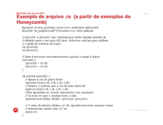 MOTODEV App Summit 2011                                                                     Page
                                                                                            Página44

Exemplo de arquivo .rs (a partir de exemplos do
Honeycomb)
    #pragma rsjava_package_name(com.andro . s l
                                           id r .he lowor )
                                                        ld
    # lude "
     inc    rs_graph cs rsh"/ Headers com APIs g f cas
                    i .     /                    rá i

    / gTouchX e gTouchY são var
    /                            iáve que serão obt
                                     is            idas a ravés de
                                                         t
    / re lexão para o uso pe API java Podemos usá- para no ii r
    / f                     la        .            las        tf ca
    / o sc ip de eventos de toque.
    /      r t
    i t gTouchX;
     n
    i t gTouchY;
     n

    / Esse éi
     /        nvocado automaticamente quando o scr t é c i
                                                  ip    rado
    vo int ){
       id i(
        gTouchX = 50 ;
                    .0f
        gTouchY = 50 ;
                    .0f
    }

    i troo (
     n     t intlaunchID) {
       / Apaga a cor do p
        /                 lano fundo
       rsgClearCo (0.0 , 0 f 0.0 , 0 f ;
                    lor f .0 , f .0 )
       / In r o run ime que a cor da fonte deve t
        / fo ma         t                        er
       rsgFontCo r .0f 1 f 1 0f 1 f ;
                   lo (1 , .0 , . , .0 )
       //Nos apresenta ao mundo esboçando uma saudação
       / no loca em que o usuár o tocou a te
        /        l               i          la
       rsgDrawText "He lo Wor d! , gTouchX, gTouchY)
                      ( l      l "                  ;

        / O va or de re
         /    l        tornoin r ao RS aprox mada mente quantas vezes
                              fo ma         i
        / redesenhar nesse caso 20 ms
         /           ;                                                         Versão 1.0
                                                                        © 2011 Motorola Mobility, Inc.
        re rn 20;
          tu
    }
 