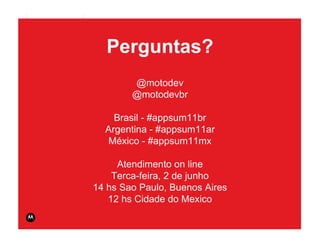 MOTODEV App Summit 2011                                                        Page 45




                            Perguntas?
                                  @motodev
                                  @motodevbr

                              Brasil - #appsum11br
                            Argentina - #appsum11ar
                             México - #appsum11mx

                               Atendimento on line
                              Terca-feira, 2 de junho
                          14 hs Sao Paulo, Buenos Aires
                             12 hs Cidade do Mexico
                                                          © 2011 Motorola Mobility, Inc.
 