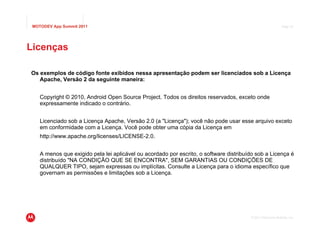 MOTODEV App Summit 2011                                                                                     Page 47




Licenças

Os exemplos de código fonte exibidos nessa apresentação podem ser licenciados sob a Licença
   Apache, Versão 2 da seguinte maneira:


    Copyright © 2010, Android Open Source Project. Todos os direitos reservados, exceto onde
    expressamente indicado o contrário.


    Licenciado sob a Licença Apache, Versão 2.0 (a "Licença"); você não pode usar esse arquivo exceto
    em conformidade com a Licença. Você pode obter uma cópia da Licença em
    http://www.apache.org/licenses/LICENSE-2.0.


    A menos que exigido pela lei aplicável ou acordado por escrito, o software distribuído sob a Licença é
    distribuído "NA CONDIÇÃO QUE SE ENCONTRA", SEM GARANTIAS OU CONDIÇÕES DE
    QUALQUER TIPO, sejam expressas ou implícitas. Consulte a Licença para o idioma específico que
    governam as permissões e limitações sob a Licença.




                                                                                        © 2011 Motorola Mobility, Inc.
 
