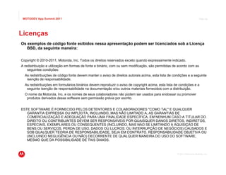 MOTODEV App Summit 2011                                                                                                   Page 48




Licenças
Os exemplos de código fonte exibidos nessa apresentação podem ser licenciados sob a Licença
   BSD, da seguinte maneira:


Copyright © 2010-2011, Motorola, Inc. Todos os direitos reservados exceto quando expressamente indicado.
A redistribuição e utilização em formas de fonte e binário, com ou sem modificação, são permitidas de acordo com as
    seguintes condições:
  As redistribuições de código fonte devem manter o aviso de direitos autorais acima, esta lista de condições e a seguinte
   isenção de responsabilidade.
  As redistribuições em formulários binários devem reproduzir o aviso de copyright acima, esta lista de condições e a
   seguinte isenção de responsabilidade na documentação e/ou outros materiais fornecidos com a distribuição.
  O nome da Motorola, Inc. e os nomes de seus colaboradores não podem ser usados para endossar ou promover
   produtos derivados desse software sem permissão prévia por escrito.


ESTE SOFTWARE É FORNECIDO PELOS DETENTORES E COLABORADORES "COMO TAL" E QUALQUER
   GARANTIA EXPRESSA OU IMPLÍCITA, INCLUINDO, MAS NÃO LIMITADO A, AS GARANTIAS DE
   COMERCIALIZAÇÃO E ADEQUAÇÃO PARA UMA FINALIDADE ESPECÍFICA. EM NENHUM CASO A TITULAR DO
   DIREITO OU CONTRIBUINTES DEVEM SER RESPONSÁVEIS POR QUAISQUER DANOS DIRETOS, INDIRETOS,
   ESPECIAIS, EXEMPLARES OU CONSEQUENTES (INCLUINDO, MAS NÃO SE LIMITANDO À AQUISIÇÃO DE
   BENS OU SERVIÇOS, PERDA DE USO, DADOS OU LUCROS; OU INTERRUPÇÃO DE NEGÓCIOS) CAUSADOS E
   SOB QUALQUER TEORIA DE RESPONSABILIDADE, SEJA EM CONTRATO, RESPONSABILIDADE OBJETIVA OU
   (INCLUINDO NEGLIGÊNCIA OU NÃO) DECORRENTE DE QUALQUER MANEIRA DO USO DO SOFTWARE,
   MESMO QUE DA POSSIBILIDADE DE TAIS DANOS.



                                                                                                      © 2011 Motorola Mobility, Inc.
 