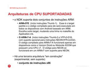 MOTODEV App Summit 2011                                                                   Page 5




Arquiteturas de CPU SUPORTADADAS
    • o NDK suporta dois conjuntos de instruções ARM:
          • ARMv5TE (inclui instruções Thumb-1). Esse é o target
            padrão e o código compilado para ele será executado em
            todos os dispositivos com Android baseado em ARM.
            Escolha outro target, mudando uma linha no makefile do
            Application.mk.
          • O ARMv7-A (inclui instruções Thumb-2 e VFPv3-D16,
            com suporte opcional para instruções NEON/VFPv3-D32).
            O código compilado para ARMv7-A funcionará apenas em
            dispositivos como o Verizon Droid ou Motorola XOOM que
            possuem uma CPU v7. O código para NEON só
            funcionará em um ARMv7 com suporte para NEON.

    • Há uma terceira arquitetura "em construção"
      (experimental, sem suporte):
          • conjunto de instruções x86
                                                                     © 2011 Motorola Mobility, Inc.
 
