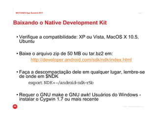 MOTODEV App Summit 2011                                                Page 7




Baixando o Native Development Kit

 • Verifique a compatibilidade: XP ou Vista, MacOS X 10.5,
   Ubuntu

 • Baixe o arquivo zip de 50 MB ou tar.bz2 em:
        http://developer.android.com/sdk/ndk/index.html

 • Faça a descompactação dele em qualquer lugar, lembre-se
   de onde em $NDK
       export NDK=~/android-ndk-r5b

 • Requer o GNU make e GNU awk! Usuários do Windows -
   instalar o Cygwin 1.7 ou mais recente
                                                  © 2011 Motorola Mobility, Inc.
 