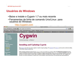 MOTODEV App Summit 2011                                              Page 8




Usuários do Windows
 • Baixe e instale o Cygwin 1.7 ou mais recente
 • Ferramentas de linha de comando Unix/Linux para
   usuários do Windows
        http://cygwin.com




                                                © 2011 Motorola Mobility, Inc.
 