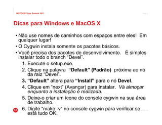 MOTODEV App Summit 2011                                                Page 9




Dicas para Windows e MacOS X

• Não use nomes de caminhos com espaços entre eles! Em
  qualquer lugar!
• O Cygwin instala somente os pacotes básicos.
• Você precisa dos pacotes de desenvolvimento. É simples
  instalar todo o branch “Devel”.
    1. Execute o setup.exe.
    2. Clique na palavra “Default” (Padrão) próxima ao nó
       da raiz “Devel”.
    3. “Default” altera para “Install” para o nó Devel.
    4. Clique em “next” (Avançar) para instalar. Vá almoçar
       enquanto a instalação é realizada.
    5. Deixe-o criar um ícone do console cygwin na sua área
       de trabalho.
    6. Digite "make -v" no console cygwin para verificar se
                                                  © 2011 Motorola Mobility, Inc.

       está tudo OK.
 