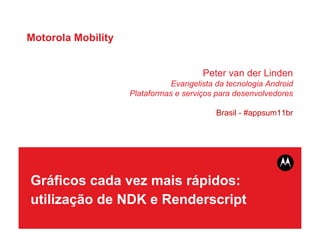 Motorola Mobility


                                       Peter van der Linden
                               Evangelista da tecnologia Android
                    Plataformas e serviços para desenvolvedores

                                           Brasil - #appsum11br




Gráficos cada vez mais rápidos:
utilização de NDK e Renderscript
 