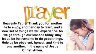 Heavenly Father Thank you for another
life to enjoy, another day to learn, and a
new set of things we will experience. As
we go through our lessons today, may
let us be instruments to do good things.
Help us be obedient, honest, and kind to
one another. In the name of Jesus
Christ. Amen.
 