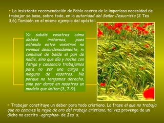 ►   La insistente recomendación de Pablo acerca de la imperiosa necesidad de trabajar se basa, sobre todo, en la  autoridad del Señor Jesucristo  (2 Tes 3,6).También en el mismo ejemplo del apóstol:  ►   Trabajar constituye un deber para todo cristiano. La frase  el que no trabaja que no coma  es la  regla de oro del trabajo cristiano , tal vez provenga de un dicho no escrito - agraphon - de Jesús. Ya sabéis vosotros cómo debéis imitarnos, pues estando entre vosotros no vivimos desordenadamente, ni comimos de balde el pan de nadie, sino que día y noche con fatiga y cansancio trabajamos para no ser una carga a ninguno de vosotros. No porque no tengamos derecho, sino por daros en nosotros un modelo que imitar  (3, 7-9). 