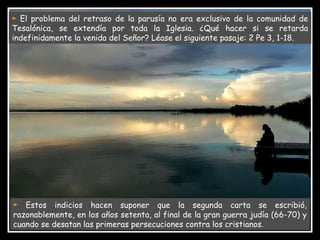 ►   Estos indicios hacen suponer que la segunda carta se escribió, razonablemente, en los años setenta, al final de la gran guerra judía (66-70) y cuando se desatan las primeras persecuciones contra los cristianos. ►   El problema del retraso de la parusía no era exclusivo de la comunidad de Tesalónica, se extendía por toda la Iglesia. ¿Qué hacer si se retarda indefinidamente la venida del Señor? Léase el siguiente pasaje: 2 Pe 3, 1-18. 