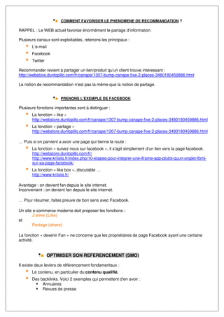 COMMENT FAVORISER LE PHENOMENE DE RECOMMANDATION ?

RAPPEL : Le WEB actuel favorise énormément le partage d’information.

Plusieurs canaux sont exploitables, retenons les principaux :
       L’e-mail
       Facebook
       Twitter

Recommander revient à partager un lien/produit qu’un client trouve intéressant :
http://webstore.dunlopillo.com/fr/canape/1307-bump-canape-fixe-2-places-3480180459886.html

La notion de recommandation n’est pas la même que la notion de partage.


                        PRENONS L’EXEMPLE DE FACEBOOK

Plusieurs fonctions importantes sont à distinguer :
       La fonction « like »
       http://webstore.dunlopillo.com/fr/canape/1307-bump-canape-fixe-2-places-3480180459886.html
       La fonction « partage »
       http://webstore.dunlopillo.com/fr/canape/1307-bump-canape-fixe-2-places-3480180459886.html

… Puis si on parvient a avoir une page qui tienne la route :
       La fonction « suivez nous sur facebook », il s’agit simplement d’un lien vers la page facebook.
       http://webstore.dunlopillo.com/fr/
       http://www.kriisiis.fr/index.php/10-etapes-pour-integrer-une-iframe-app-plutot-quun-onglet-fbml-
       sur-sa-page-facebook/
       La fonction « like box », discutable …
       http://www.kriisiis.fr/

Avantage : on devient fan depuis le site internet.
Inconvenient : on devient fan depuis le site internet.

… Pour résumer, faites preuve de bon sens avec Facebook.

Un site e-commerce moderne doit proposer les fonctions :
       J’aime (Like)
et
       Partage (share)

La fonction « devenir Fan » ne concerne que les propriétaires de page Facebook ayant une certaine
activité.


                  OPTIMISER SON REFERENCEMENT (SMO)

Il existe deux leviers de référencement fondamentaux :
       Le contenu, en particulier du contenu qualifié.
       Des backlinks. Voici 2 exemples qui permettent d’en avoir :
            Annuaires
            Revues de presse
 