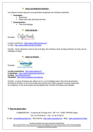 AVEC LES RESEAUX SOCIAUX …

Les réseaux sociaux peuvent vous permettre de générer de nombreux backlinks.
        Avantages :
              Autonomie
              Placer des mots clés dans les liens
        Inconvénients :
              Très chronophage


                                AVEC UN BLOG …



Exemple :


Le site e-commerce : http://www.coffee-trends.com/
Le blog : http://www.coffee-trends.com/blog/

Constat : Forte interaction entre le site et le blog. De nombreux liens du blog ramènent du trafic vers le
catalogue en ligne.


                                AVEC LA TOTALE …




Exemple :


Le site e-commerce : http://www.waterair.fr/
La boutique : http://www.accessoires-piscine.fr/
Le blog : http://blog.piscine.fr/
Facebook : http://www.facebook.com/waterair

Constat : on peut remarquer par ailleurs qu’il y a une stratégie autour des noms de domaine.
A la lecture du blog, on se rend compte que la photo et la vidéo occupent une part importante.
En analysant, on se rend compte que les plateformes Youtube et Picassa sont utilisées.




   Pour en savoir plus :

             CYB@RDECHE – 4 avenue de l’Europe Unie – BP 114 – 07001 PRIVAS Cedex
                                           Tél : 04 75 20 28 57 – Fax : 01 56 72 94 57
E-mail : contact@cybardeche.fr - Site Internet : http://www.cybardeche.fr - Blog : www.cybardeche.fr/blog

                                          Conditions d’utilisation des notices d’information de Cyb@rdèche :
       Cette notice d’information n’est en aucun cas des conseils ou des directives. Elles ne sont écrites que dans un cadre d’information générale.
       Elles n’engagent en rien les responsabilités de ses auteurs ni de Cyb@rdèche en cas de dommages résultant d’une mauvaise interprétation
                                                         ou application des informations délivrées.
 