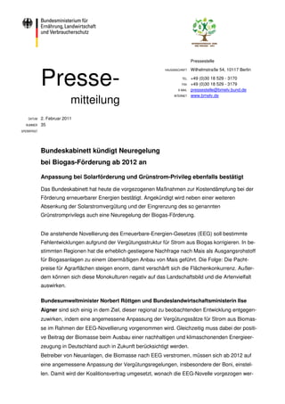 Pressestelle




             Presse-
                                                                 HAUSANSCHRIFT   Wilhelmstraße 54, 10117 Berlin

                                                                           TEL   +49 (0)30 18 529 - 3170
                                                                           FAX   +49 (0)30 18 529 - 3179
                                                                        E-MAIL   pressestelle@bmelv.bund.de

                           mitteilung
                                                                      INTERNET   www.bmelv.de




    DATUM    2. Februar 2011
  NUMMER     35
SPERRFRIST




             Bundeskabinett kündigt Neuregelung
             bei Biogas-Förderung ab 2012 an

             Anpassung bei Solarförderung und Grünstrom-Privileg ebenfalls bestätigt

             Das Bundeskabinett hat heute die vorgezogenen Maßnahmen zur Kostendämpfung bei der
             Förderung erneuerbarer Energien bestätigt. Angekündigt wird neben einer weiteren
             Absenkung der Solarstromvergütung und der Eingrenzung des so genannten
             Grünstromprivilegs auch eine Neuregelung der Biogas-Förderung.


             Die anstehende Novellierung des Erneuerbare-Energien-Gesetzes (EEG) soll bestimmte
             Fehlentwicklungen aufgrund der Vergütungsstruktur für Strom aus Biogas korrigieren. In be-
             stimmten Regionen hat die erheblich gestiegene Nachfrage nach Mais als Ausgangsrohstoff
             für Biogasanlagen zu einem übermäßigen Anbau von Mais geführt. Die Folge: Die Pacht-
             preise für Agrarflächen steigen enorm, damit verschärft sich die Flächenkonkurrenz. Außer-
             dem können sich diese Monokulturen negativ auf das Landschaftsbild und die Artenvielfalt
             auswirken.

             Bundesumweltminister Norbert Röttgen und Bundeslandwirtschaftsministerin Ilse
             Aigner sind sich einig in dem Ziel, dieser regional zu beobachtenden Entwicklung entgegen-
             zuwirken, indem eine angemessene Anpassung der Vergütungssätze für Strom aus Biomas-
             se im Rahmen der EEG-Novellierung vorgenommen wird. Gleichzeitig muss dabei der positi-
             ve Beitrag der Biomasse beim Ausbau einer nachhaltigen und klimaschonenden Energieer-
             zeugung in Deutschland auch in Zukunft berücksichtigt werden.
             Betreiber von Neuanlagen, die Biomasse nach EEG verstromen, müssen sich ab 2012 auf
             eine angemessene Anpassung der Vergütungsregelungen, insbesondere der Boni, einstel-
             len. Damit wird der Koalitionsvertrag umgesetzt, wonach die EEG-Novelle vorgezogen wer-
 