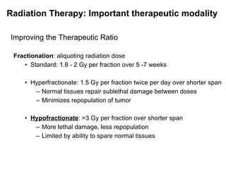 Improving the Therapeutic Ratio Fractionation : aliquoting radiation dose Standard: 1.8 - 2 Gy per fraction over 5 -7 weeks Hyperfractionate: 1.5 Gy per fraction twice per day over shorter span Normal tissues repair sublethal damage between doses Minimizes repopulation of tumor Hypofractionate : >3 Gy per fraction over shorter span More lethal damage, less repopulation Limited by ability to spare normal tissues Radiation Therapy: Important therapeutic modality 