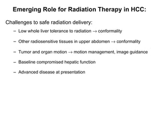 Emerging Role for Radiation Therapy in HCC: C hallenges  to  safe radiation delivery: Low whole liver tolerance to radiation    conformality Other radiosensitive tissues in upper abdomen    conformality Tumor and organ motion    motion management, image guidance Baseline compromised hepatic function Advanced disease at presentation 