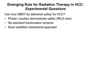 Can liver SBRT be delivered safely for HCC?  Phase I studies demonstrate safety (RILD rare) No standard fractionation scheme Must establish institutional approach Emerging Role for Radiation Therapy in HCC: Experimental Questions 