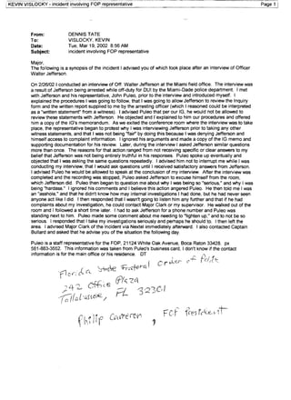 ------
I KEVIN VISLOCKY - incident involving FOP representative                                                                 Page 1   I



          From:              DENNIS TATE
          To:                VISLOCKY, KEVIN
          Date:              Tue, Mar 19, 2002 8:56 AM
          Subject:           incident involving FOP representative

           Major,
           The following is a synopsis of the incident I advised you of which took place after an interview of Officer
           Walter Jefferson.

           On 2/26/02 I conducted an interview of Off. Walter Jefferson at the Miami field office. The interview was
           a result of Jefferson being arrested while off-duty for DUI by the Miami-Dade police department. I met
           with Jefferson and his repr~sentative, John Puleo, prior to the interview and introduced myself. I
           explained the procedures I was going to follow, that I was going to allow Jefferson to review the Inquiry
           form and the written report supplied to me by the arresting officer (which I reasoned could be interpreted
           as a "written statement" from a witness). I advised Puleo that per our IG, he would not be allowed to
           review these statements with Jefferson. He objected and r explained to him our procedures and offered
           him a copy of the IG's memorandum. As we exited the conference room where the interview was to take
           place, the representative began to protest why I was interviewing Jefferson prior to taking any other
           witness statements, and that I was not being "fair" by doing this because I was denying Jefferson and
           himself access to complaint information. I ignored his arguments and made a copy of the IG memo and
           supporting documentation for his review. Later, during the interview I asked Jefferson similar questions
           more than once. The reasons for that action ranged from not receiving specific or clear answers to my
           belief that Jefferson was not being entirely truthful in his responses. Puleo spoke up eventually and
           objected that I was asking the same questions repeatedly. I advised him not to interrupt me while I was
           conducting my interview, that I would ask questions until I received satisfactory answers from Jefferson.
           I advised Puleo he would be allowed to speak at the conclusion of my interview. After the interview was
           completed and the recording was stopped, Puleo asked Jefferson to excuse himself from the room,
           which Jefferson did. Puleo then began to question me about why I was being so "serious, II and why I was
           being "hardass." I ignored his comments and I believe this action angered Puleo. He then told me I was
           an "asshole," and that he didn't know how may internal investigations I had done, but he had never seen
           anyone act like I did. I then responded that I wasn't going to listen him any further and that if he had
           complaints about my investigation, he could contact Major Clark or my supervisor. He walked out of the
           room and I followed a short time later. I had to ask Jefferson for a phone number and Puleo was
           standing next to him. Puleo made some comment about me needing to "lighten up," and to not be so
           serious. I responded that I take my investigations seriously and perhaps he should to. I then left the
           area. I advised Major Clark of the incident via Nextel immediately afterward. I also contacted Captain
           Bullard and asked that he advise you of the situation the following day.

           Puleo is a staff representative for the FOP, 21124 White Oak Avenue, Boca Raton 33428. px
           561-883-3552. This information was taken from Puleo's business card, I don't know if the contact
           information is for the main office or his residence. DT



                        '(1c r :'i c,
                           "42 cffice
                        ~1-;:r(a   [. uH eR- /
 