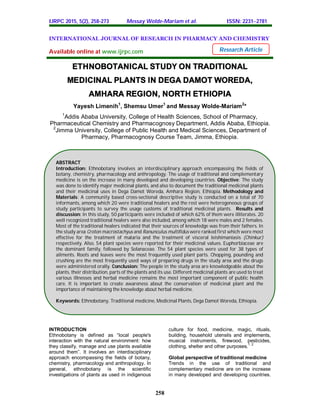 IJRPC 2015, 5(2), 258-273 Messay Wolde-Mariam et al. ISSN: 22312781
258
INTERNATIONAL JOURNAL OF RESEARCH IN PHARMACY AND CHEMISTRY
Available online at www.ijrpc.com
ETHNOBOTANICAL STUDY ON TRADITIONAL
MEDICINAL PLANTS IN DEGA DAMOT WOREDA,
AMHARA REGION, NORTH ETHIOPIA
Yayesh Limenih1
, Shemsu Umer1
and Messay Wolde-Mariam2
*
1
Addis Ababa University, College of Health Sciences, School of Pharmacy,
Pharmaceutical Chemistry and Pharmacognosy Department, Addis Ababa, Ethiopia.
2
Jimma University, College of Public Health and Medical Sciences, Department of
Pharmacy, Pharmacognosy Course Team, Jimma, Ethiopia.
INTRODUCTION
Ethnobotany is defined as “local people's
interaction with the natural environment: how
they classify, manage and use plants available
around them”. It involves an interdisciplinary
approach encompassing the fields of botany,
chemistry, pharmacology and anthropology. In
general, ethnobotany is the scientific
investigations of plants as used in indigenous
culture for food, medicine, magic, rituals,
building, household utensils and implements,
musical instruments, firewood, pesticides,
clothing, shelter and other purposes.
1, 2
Global perspective of traditional medicine
Trends in the use of traditional and
complementary medicine are on the increase
in many developed and developing countries.
Research Article
ABSTRACT
Introduction: Ethnobotany involves an interdisciplinary approach encompassing the fields of
botany, chemistry, pharmacology and anthropology. The usage of traditional and complementary
medicine is on the increase in many developed and developing countries. Objective: The study
was done to identify major medicinal plants, and also to document the traditional medicinal plants
and their medicinal uses in Dega Damot Woreda, Amhara Region, Ethiopia. Methodology and
Materials: A community based cross-sectional descriptive study is conducted on a total of 70
informants, among which 20 were traditional healers and the rest were heterogeneous groups of
study participants to survey the usage customs of traditional medicinal plants. Results and
discussion: In this study, 50 participants were included of which 62% of them were illiterates. 20
well recognized traditional healers were also included, among which 18 were males and 2 females.
Most of the traditional healers indicated that their sources of knowledge was from their fathers. In
the study area Croton macrostachyus and Ranunculus multifidus were ranked first which were most
effective for the treatment of malaria and the treatment of visceral leishimaniasis (Chinkur)
respectively. Also, 54 plant species were reported for their medicinal values. Euphorbiaceae are
the dominant family, followed by Solanaceae. The 54 plant species were used for 38 types of
ailments. Roots and leaves were the most frequently used plant parts. Chopping, pounding and
crushing are the most frequently used ways of preparing drugs in the study area and the drugs
were administered orally. Conclusion: The people in the study area are knowledgeable about the
plants, their distribution, parts of the plants and its use. Different medicinal plants are used to treat
various illnesses and herbal medicine remains the most important component of public health
care. It is important to create awareness about the conservation of medicinal plant and the
importance of maintaining the knowledge about herbal medicine.
Keywords: Ethnobotany, Traditional medicine, Medicinal Plants, Dega Damot Woreda, Ethiopia.
 