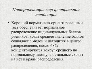 Интерпретация мер центральной тенденции Хороший нормативно-ориентированный тест обеспечивает нормальное распределение индивидуальных баллов учеников, когда среднее значение баллов совпадает с модой и находится в центре распределения, около 68% концентрируются вокруг среднего по нормальному закону, а остальные сходят на нет к краям распределения. 