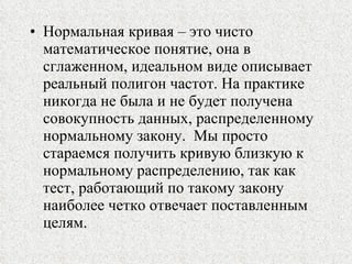 Нормальная кривая – это чисто математическое понятие, она в сглаженном, идеальном виде описывает реальный полигон частот. На практике никогда не была и не будет получена совокупность данных, распределенному нормальному закону.  Мы просто стараемся получить кривую близкую к нормальному распределению, так как тест, работающий по такому закону наиболее четко отвечает поставленным целям. 