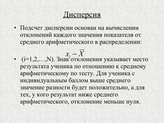 Дисперсия Подсчет дисперсии основан на вычислении отклонений каждого значения показателя от среднего арифметического в распределении:  ( i=1,2,…,N) . Знак отклонения указывает место результата ученика по отношению к среднему арифметическому по тесту. Для ученика с индивидуальным баллом выше среднего значение разности будет положительно, а для тех, у кого результат ниже среднего арифметического, отклонение меньше нуля. 