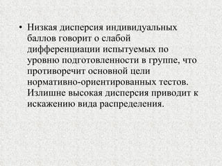 Низкая дисперсия индивидуальных баллов говорит о слабой дифференциации испытуемых по уровню подготовленности в группе, что противоречит основной цели нормативно-ориентированных тестов. Излишне высокая дисперсия приводит к искажению вида распределения. 