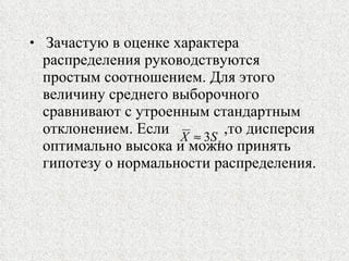 Зачастую в оценке характера распределения руководствуются простым соотношением. Для этого величину среднего выборочного сравнивают с утроенным стандартным отклонением. Если  ,то дисперсия оптимально высока и можно принять гипотезу о нормальности распределения. 