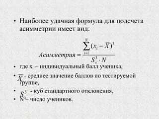 Наиболее удачная формула для подсчета асимметрии имеет вид: где  x i  –  индивидуальный балл ученика,  - среднее значение баллов по тестируемой группе, - куб стандартного отклонения,  N  – число учеников. 