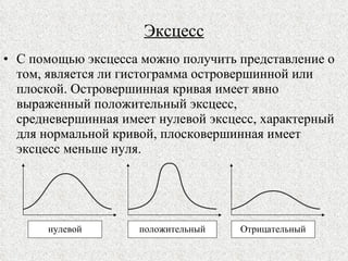 Эксцесс С помощью эксцесса можно получить представление о том, является ли гистограмма островершинной или плоской. Островершинная кривая имеет явно выраженный положительный эксцесс, средневершинная имеет нулевой эксцесс, характерный для нормальной кривой, плосковершинная имеет эксцесс меньше нуля. нулевой Отрицательный положительный 