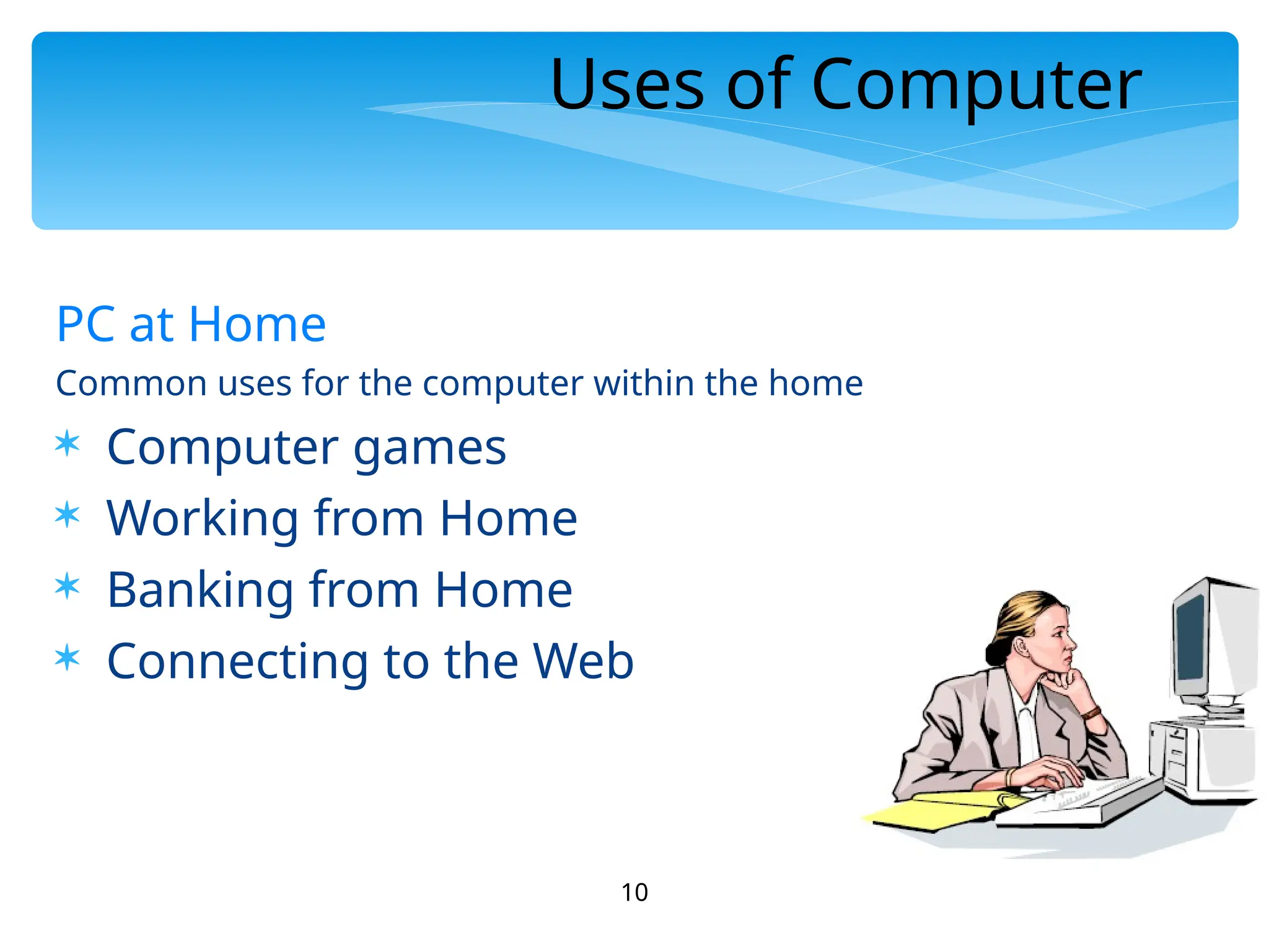 10
Uses of Computer
PC at Home
Common uses for the computer within the home
 Computer games
 Working from Home
 Banking from Home
 Connecting to the Web
 