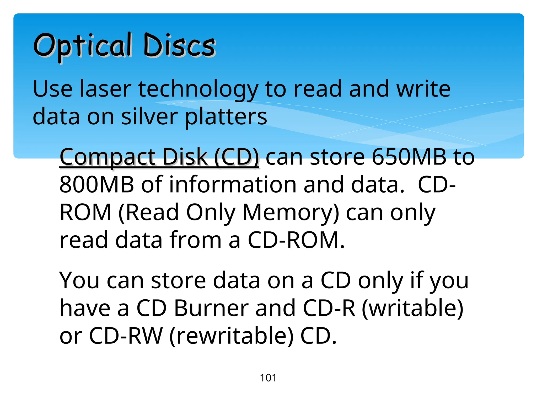 101
Optical Discs
Optical Discs
Use laser technology to read and write
data on silver platters
Compact Disk (CD)
Compact Disk (CD) can store 650MB to
800MB of information and data. CD-
ROM (Read Only Memory) can only
read data from a CD-ROM.
You can store data on a CD only if you
have a CD Burner and CD-R (writable)
or CD-RW (rewritable) CD.
 