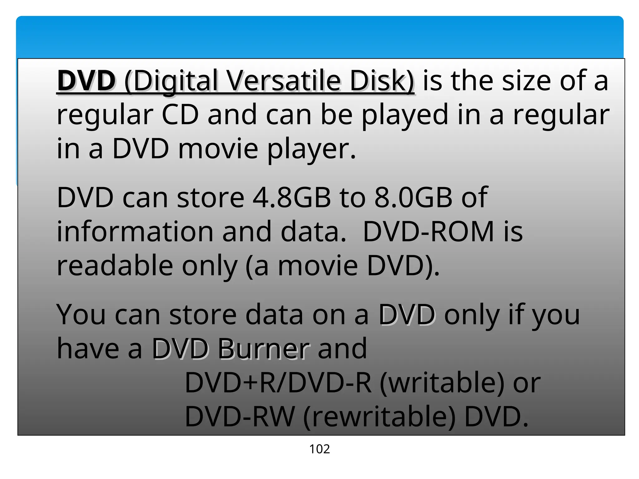 102
DVD
DVD (Digital Versatile Disk)
(Digital Versatile Disk) is the size of a
regular CD and can be played in a regular
in a DVD movie player.
DVD
DVD can store 4.8GB to 8.0GB of
information and data. DVD-ROM is
readable only (a movie DVD).
You can store data on a DVD
DVD only if you
have a DVD Burner
DVD Burner and
DVD+R/DVD-R (writable) or
DVD-RW (rewritable) DVD.
 