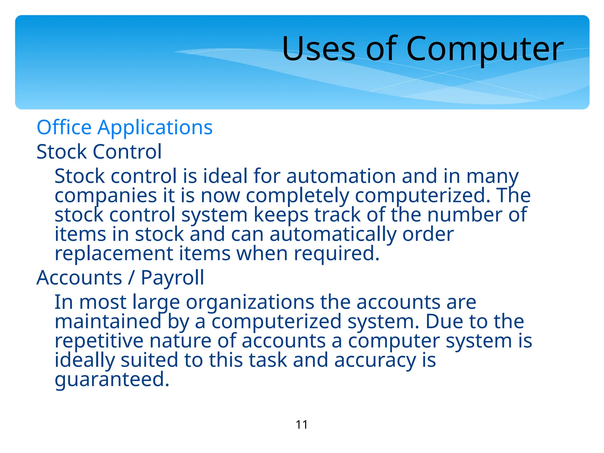11
Uses of Computer
Office Applications
Stock Control
Stock control is ideal for automation and in many
companies it is now completely computerized. The
stock control system keeps track of the number of
items in stock and can automatically order
replacement items when required.
Accounts / Payroll
In most large organizations the accounts are
maintained by a computerized system. Due to the
repetitive nature of accounts a computer system is
ideally suited to this task and accuracy is
guaranteed.
 