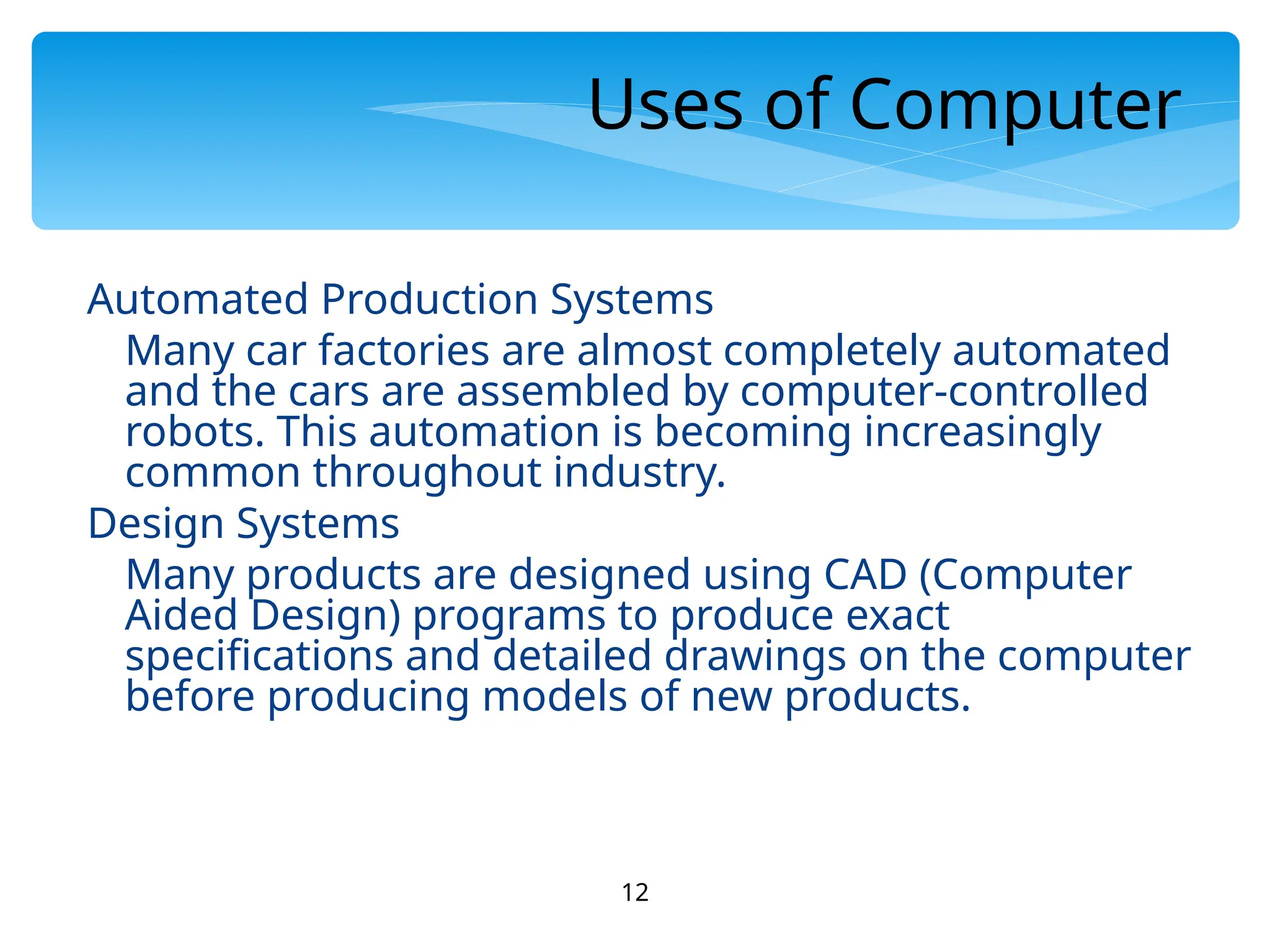 12
Uses of Computer
Automated Production Systems
Many car factories are almost completely automated
and the cars are assembled by computer-controlled
robots. This automation is becoming increasingly
common throughout industry.
Design Systems
Many products are designed using CAD (Computer
Aided Design) programs to produce exact
specifications and detailed drawings on the computer
before producing models of new products.
 