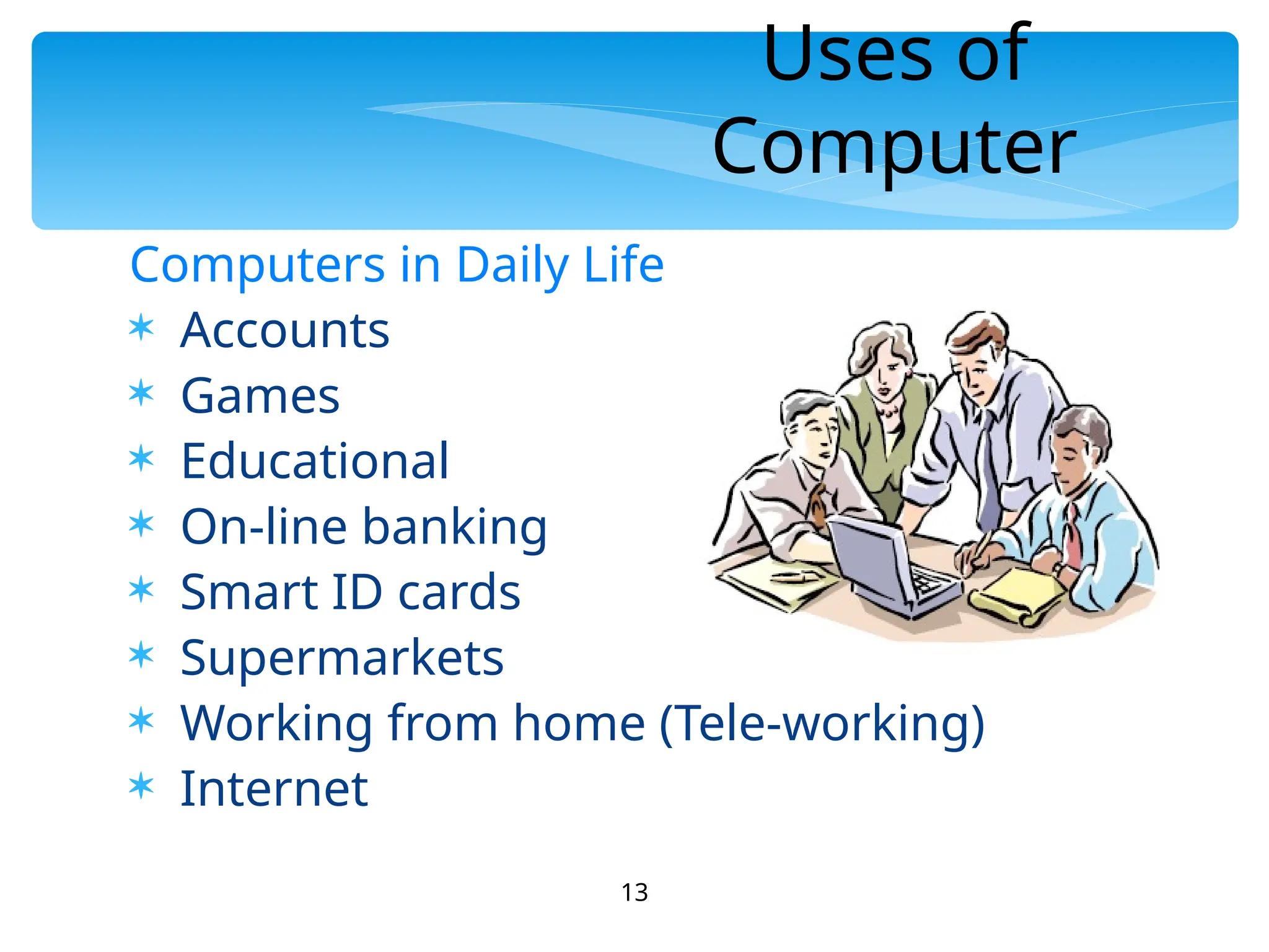 13
Uses of
Computer
Computers in Daily Life
 Accounts
 Games
 Educational
 On-line banking
 Smart ID cards
 Supermarkets
 Working from home (Tele-working)
 Internet
 