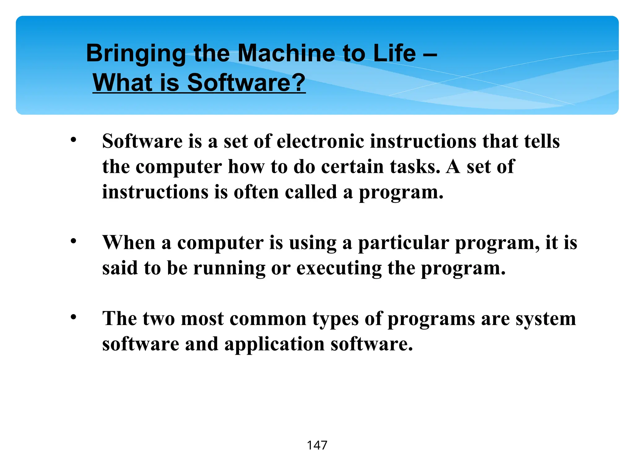 147
• Software is a set of electronic instructions that tells
the computer how to do certain tasks. A set of
instructions is often called a program.
• When a computer is using a particular program, it is
said to be running or executing the program.
• The two most common types of programs are system
software and application software.
Bringing the Machine to Life –
What is Software?
 