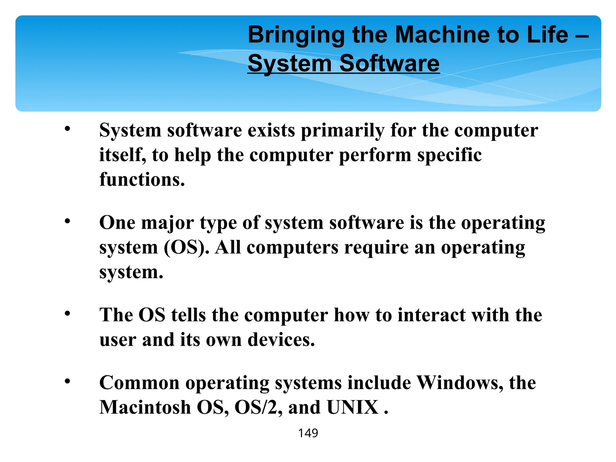 149
• System software exists primarily for the computer
itself, to help the computer perform specific
functions.
• One major type of system software is the operating
system (OS). All computers require an operating
system.
• The OS tells the computer how to interact with the
user and its own devices.
• Common operating systems include Windows, the
Macintosh OS, OS/2, and UNIX .
Bringing the Machine to Life –
System Software
 