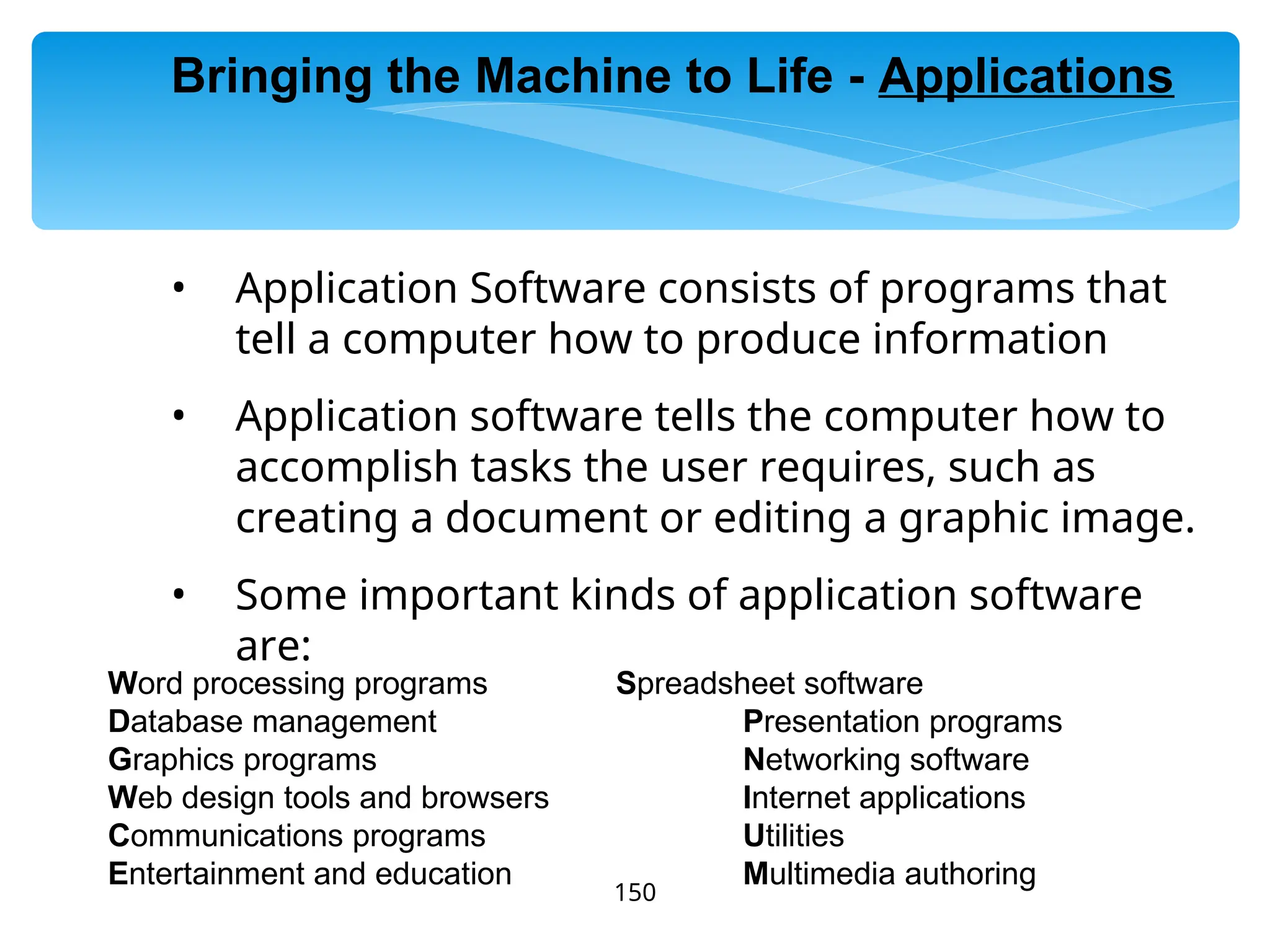 150
• Application Software consists of programs that
tell a computer how to produce information
• Application software tells the computer how to
accomplish tasks the user requires, such as
creating a document or editing a graphic image.
• Some important kinds of application software
are:
Word processing programs Spreadsheet software
Database management Presentation programs
Graphics programs Networking software
Web design tools and browsers Internet applications
Communications programs Utilities
Entertainment and education Multimedia authoring
Bringing the Machine to Life - Applications
 