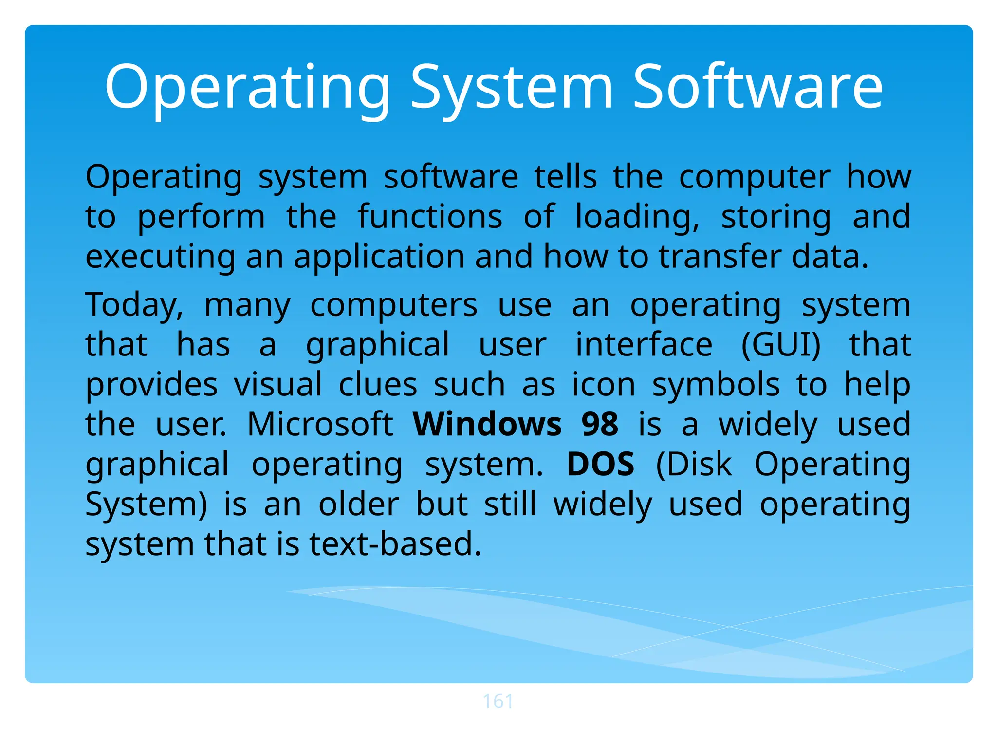 Operating System Software
Operating system software tells the computer how
to perform the functions of loading, storing and
executing an application and how to transfer data.
Today, many computers use an operating system
that has a graphical user interface (GUI) that
provides visual clues such as icon symbols to help
the user. Microsoft Windows 98 is a widely used
graphical operating system. DOS (Disk Operating
System) is an older but still widely used operating
system that is text-based.
161
 