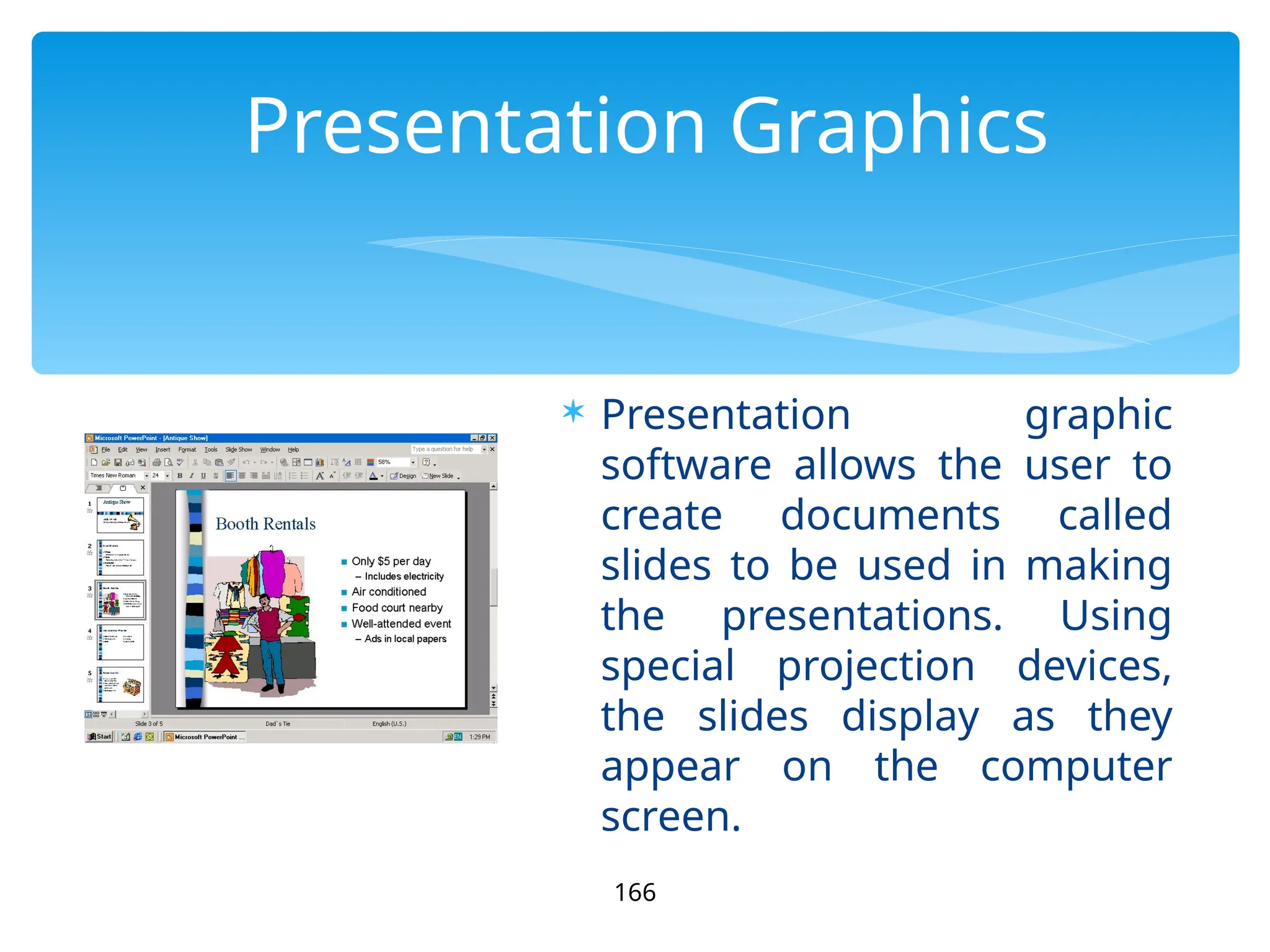 Presentation Graphics
 Presentation graphic
software allows the user to
create documents called
slides to be used in making
the presentations. Using
special projection devices,
the slides display as they
appear on the computer
screen.
166
 
