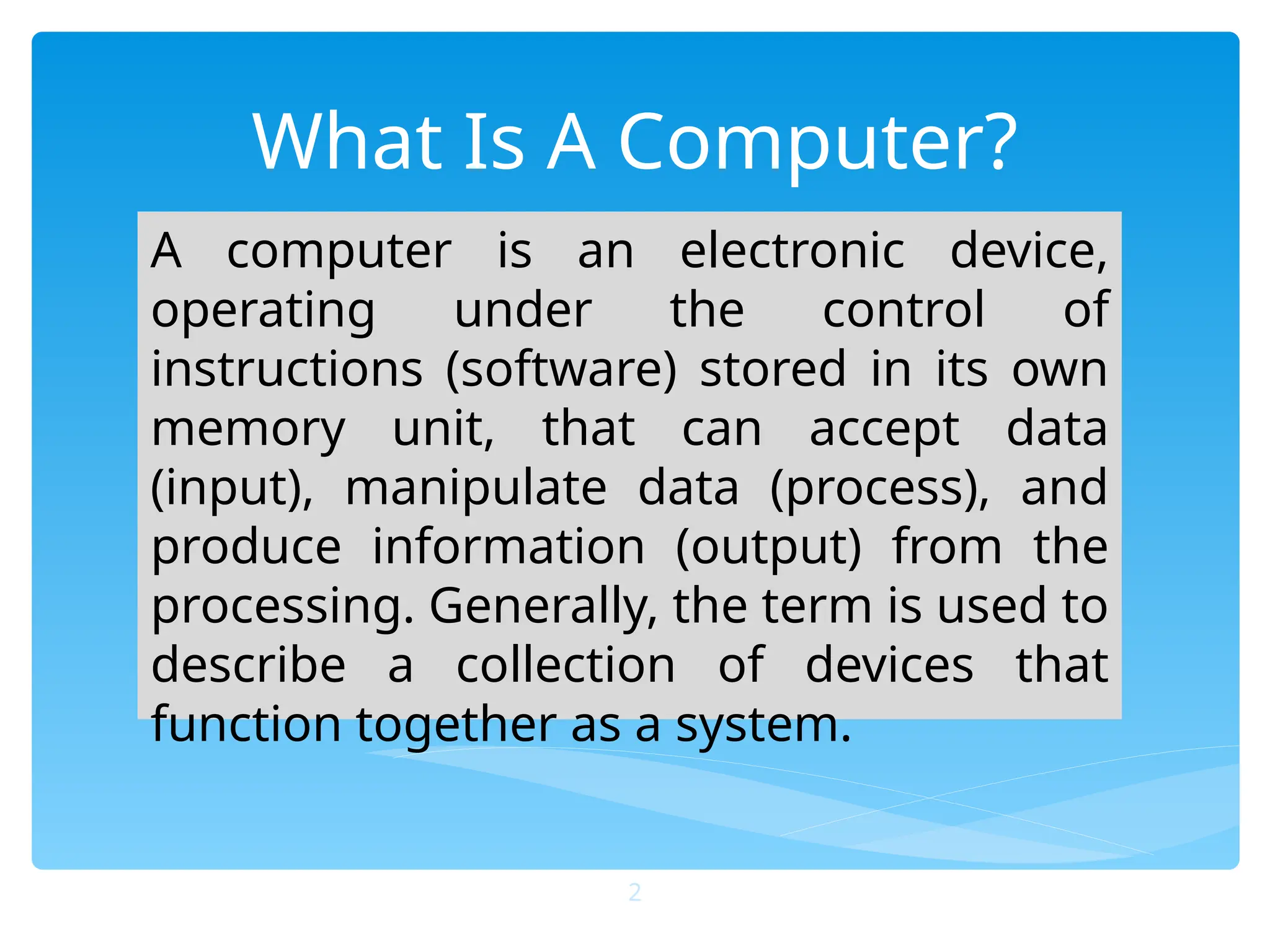 What Is A Computer?
A computer is an electronic device,
operating under the control of
instructions (software) stored in its own
memory unit, that can accept data
(input), manipulate data (process), and
produce information (output) from the
processing. Generally, the term is used to
describe a collection of devices that
function together as a system.
2
 