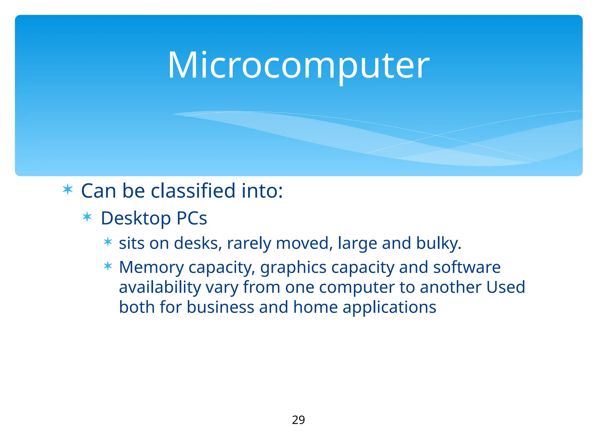  Can be classified into:
 Desktop PCs
 sits on desks, rarely moved, large and bulky.
 Memory capacity, graphics capacity and software
availability vary from one computer to another Used
both for business and home applications
29
Microcomputer
 